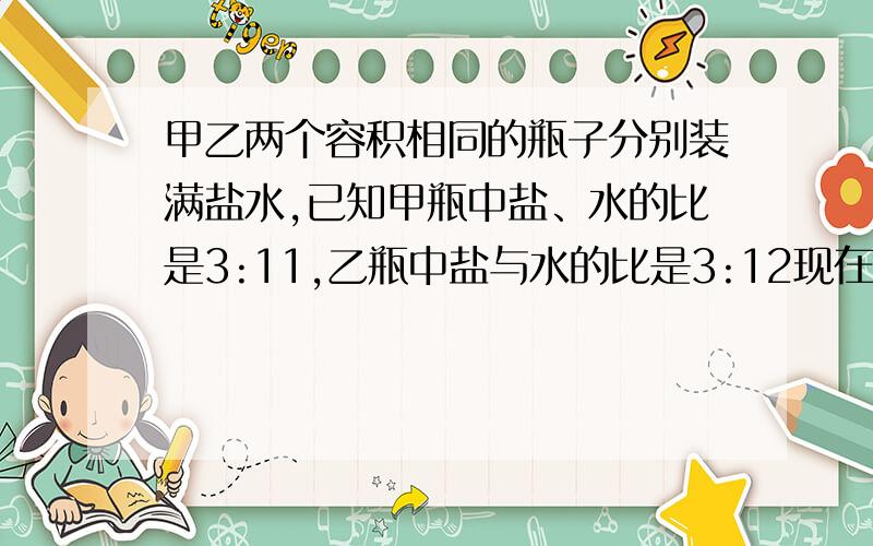 甲乙两个容积相同的瓶子分别装满盐水,已知甲瓶中盐、水的比是3:11,乙瓶中盐与水的比是3:12现在把甲、乙两瓶盐水混合在一起,则盐水中盐与盐水的比是（ ）