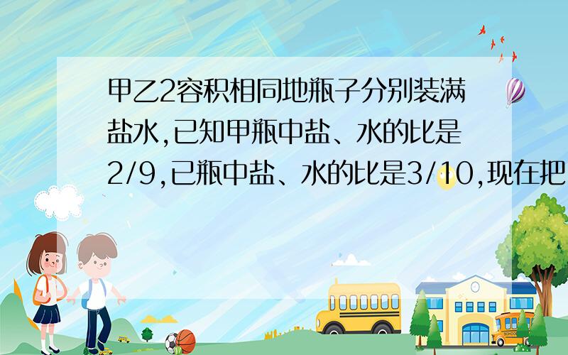 甲乙2容积相同地瓶子分别装满盐水,已知甲瓶中盐、水的比是2/9,已瓶中盐、水的比是3/10,现在把甲、乙两瓶水混合在一起,则混合盐水中,盐和水的比是（ ）A、5/9 B、5/21 c、5/24 D、59/286