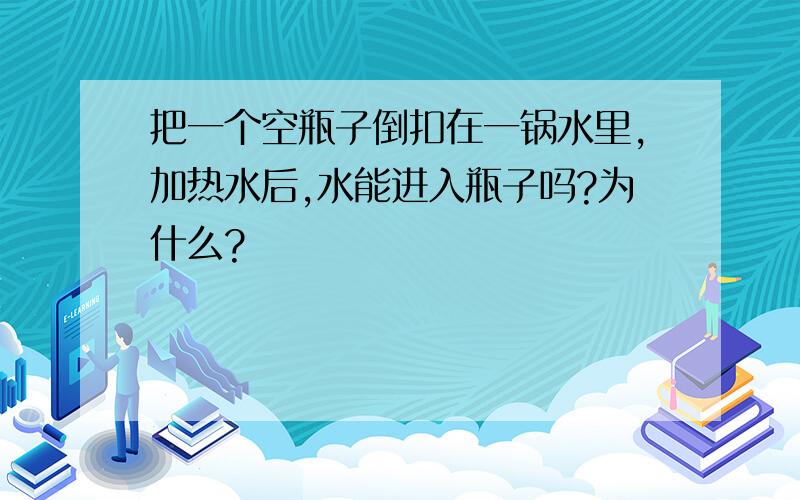 把一个空瓶子倒扣在一锅水里,加热水后,水能进入瓶子吗?为什么?