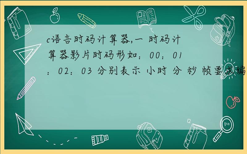 c语言时码计算器,一 时码计算器影片时码形如：00：01：02：03 分别表示 小时 分 秒 帧要求编写程序从键盘端得到两个时码 h1:m1:s1:f1 h2:m2:s2:f2 和 帧每秒计算两个时码之间的时长,并将结果输出