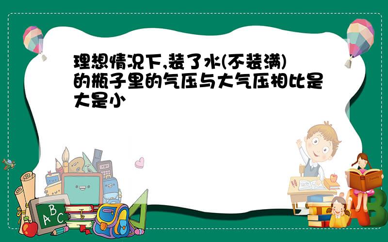 理想情况下,装了水(不装满)的瓶子里的气压与大气压相比是大是小