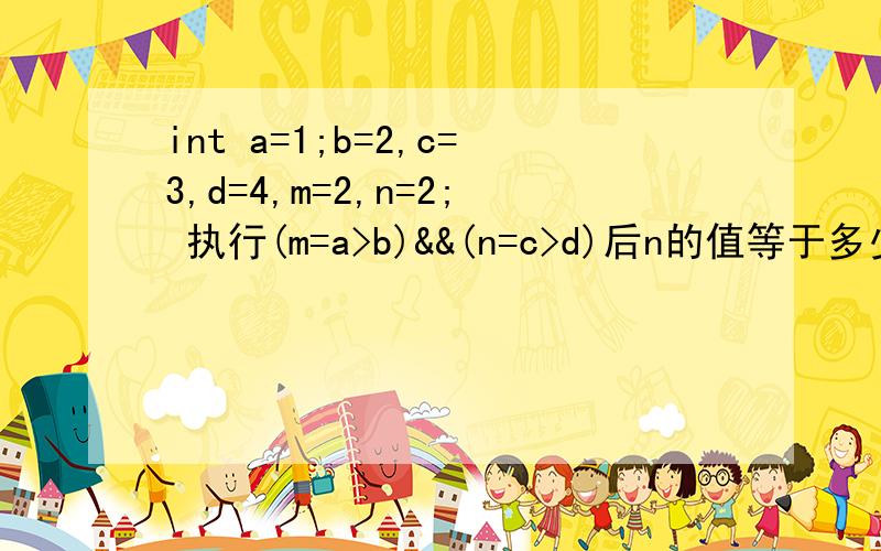 int a=1;b=2,c=3,d=4,m=2,n=2; 执行(m=a>b)&&(n=c>d)后n的值等于多少?为什么?