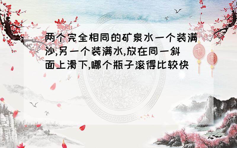 两个完全相同的矿泉水一个装满沙,另一个装满水,放在同一斜面上滑下,哪个瓶子滚得比较快