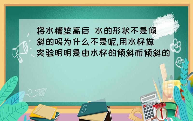 将水槽垫高后 水的形状不是倾斜的吗为什么不是呢,用水杯做实验明明是由水杯的倾斜而倾斜的