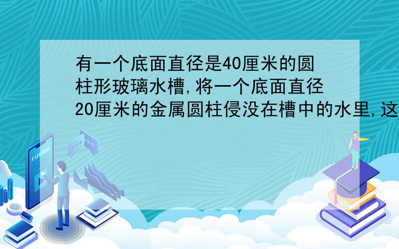 有一个底面直径是40厘米的圆柱形玻璃水槽,将一个底面直径20厘米的金属圆柱侵没在槽中的水里,这时槽中水面比原来升高1.5厘米.这个金属圆柱的高是多少厘米?