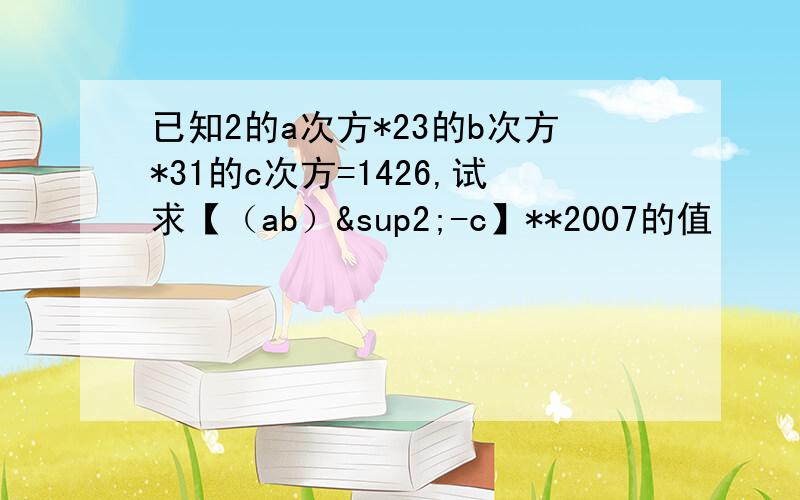 已知2的a次方*23的b次方*31的c次方=1426,试求【（ab）²-c】**2007的值