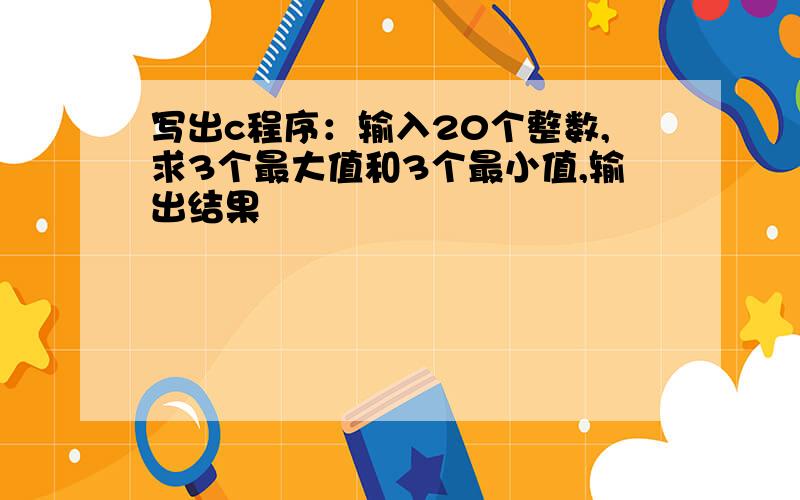 写出c程序：输入20个整数,求3个最大值和3个最小值,输出结果