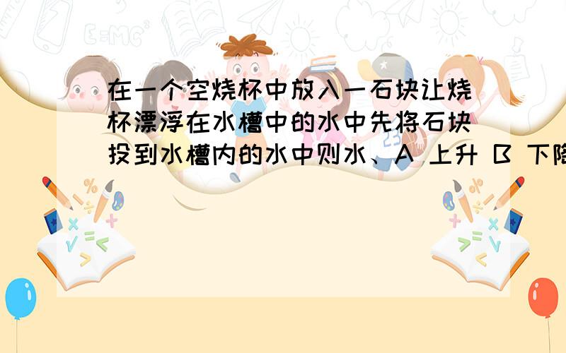 在一个空烧杯中放入一石块让烧杯漂浮在水槽中的水中先将石块投到水槽内的水中则水、A 上升 B 下降 C 不变 D 无法判断在一个空烧杯中放入一石块，让烧杯漂浮在水槽中的水中，现将石块