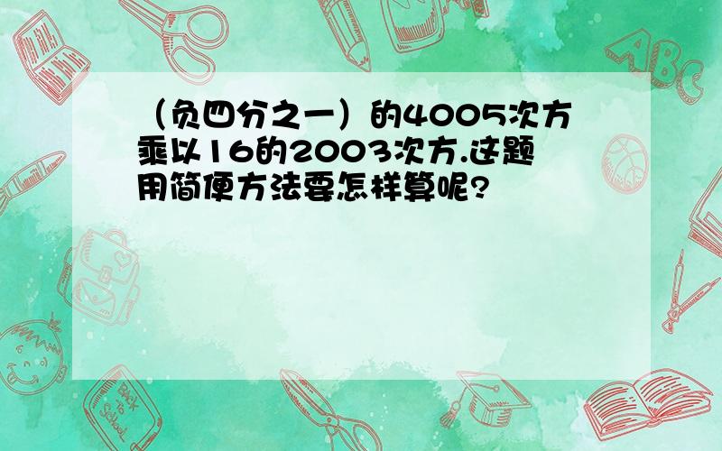 （负四分之一）的4005次方乘以16的2003次方.这题用简便方法要怎样算呢?