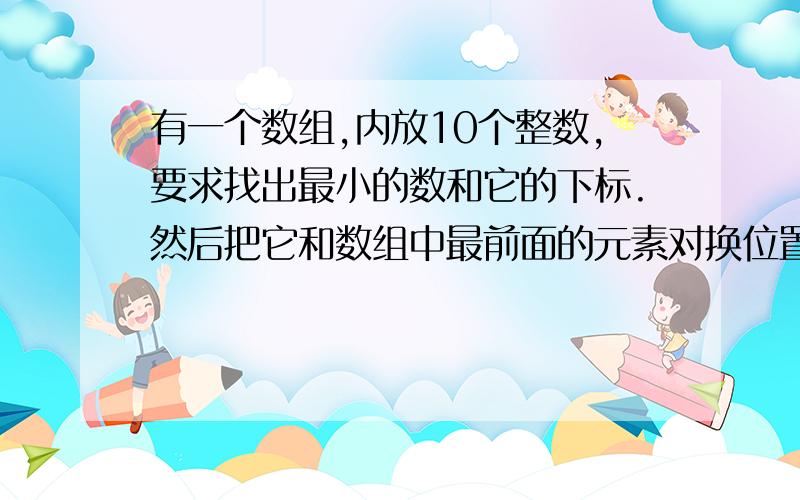 有一个数组,内放10个整数,要求找出最小的数和它的下标.然后把它和数组中最前面的元素对换位置