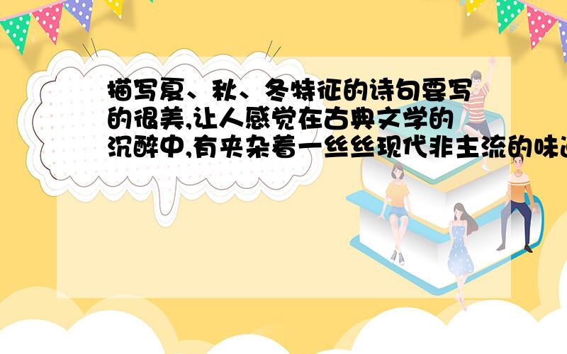 描写夏、秋、冬特征的诗句要写的很美,让人感觉在古典文学的沉醉中,有夹杂着一丝丝现代非主流的味道,比如说：梨花院落溶溶月,柳絮池塘淡淡风,就很好.诗句呢,不是用来应付作业的,而是