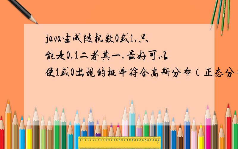 java生成随机数0或1,只能是0,1二者其一,最好可以使1或0出现的概率符合高斯分布（正态分布）如果可以产生数学期望为μ,方差为σ*σ的10*1000正态分布随机矩阵的话就再感谢不过了!或者是使得0