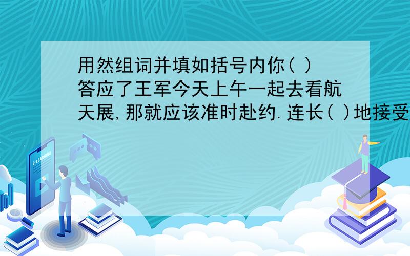 用然组词并填如括号内你( )答应了王军今天上午一起去看航天展,那就应该准时赴约.连长( )地接受了上级交给的作战任务.会堂内,演员讲错了一句台词,观众顿时一片( ).听了刘翔刻苦训练的事