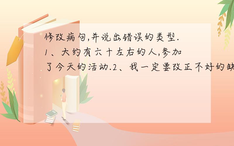 修改病句,并说出错误的类型.1、大约有六十左右的人,参加了今天的活动.2、我一定要改正不好的缺点.3、我们全校师生和校长都参加了植树节.4、我的学校有一千八百多个同学们.