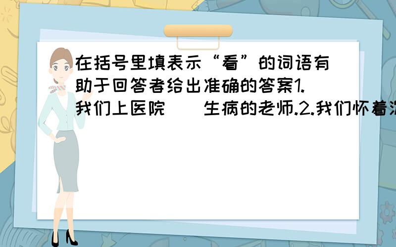 在括号里填表示“看”的词语有助于回答者给出准确的答案1.我们上医院（）生病的老师.2.我们怀着沉痛的心情,在十里长街上（）,等候着周总理的灵车.3.费俊龙和聂海胜两位叔叔在宇宙飞船