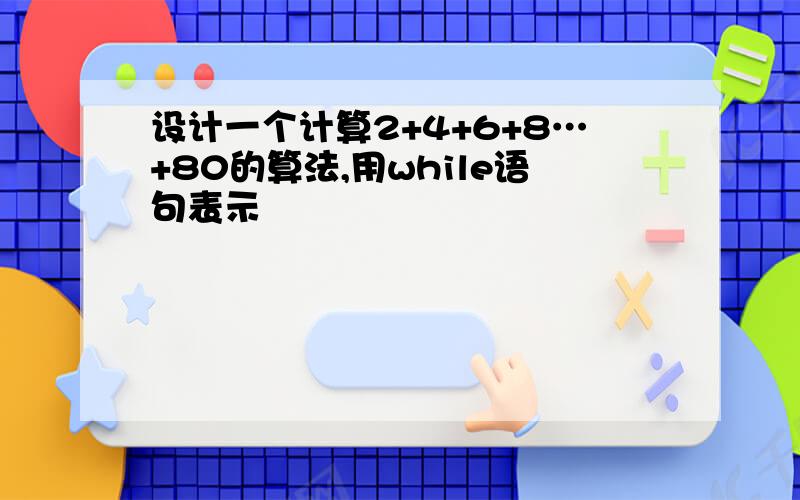 设计一个计算2+4+6+8…+80的算法,用while语句表示