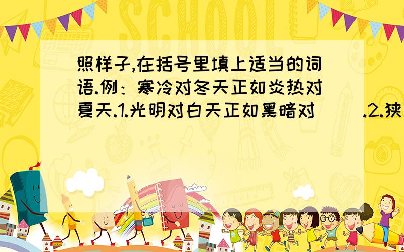 照样子,在括号里填上适当的词语.例：寒冷对冬天正如炎热对夏天.1.光明对白天正如黑暗对（ ）.2.狭窄对小径正如宽阔对（ ）.3.低陷对峡谷正如高耸对（ ）.4.松软对泥土正如坚硬对（ ）.5.