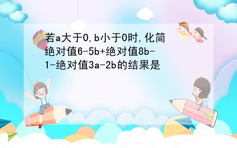 若a大于0,b小于0时,化简绝对值6-5b+绝对值8b-1-绝对值3a-2b的结果是