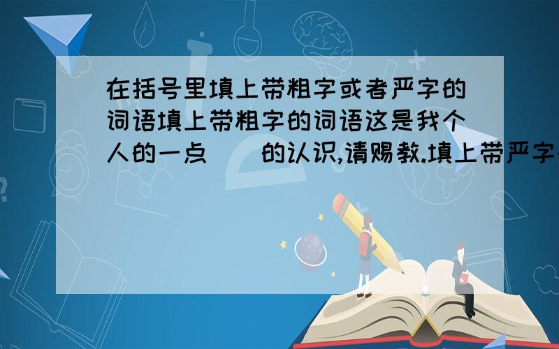 在括号里填上带粗字或者严字的词语填上带粗字的词语这是我个人的一点（）的认识,请赐教.填上带严字的词语公安干警正（）注视着犯罪分子的一举一动我国政府发表（）声明：决不允许