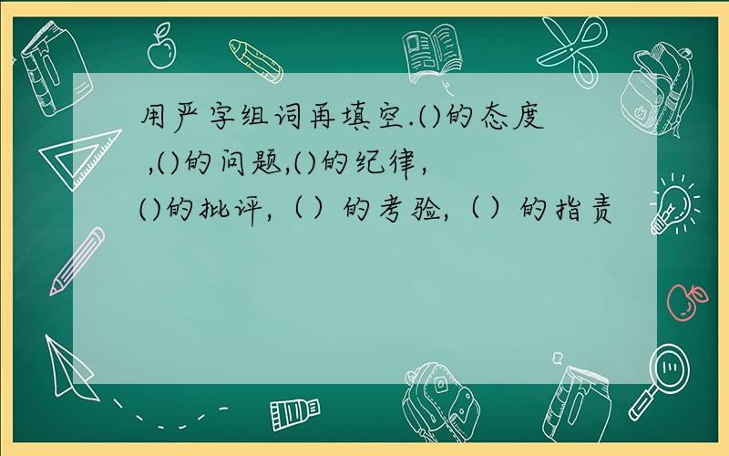 用严字组词再填空.()的态度 ,()的问题,()的纪律,()的批评,（）的考验,（）的指责