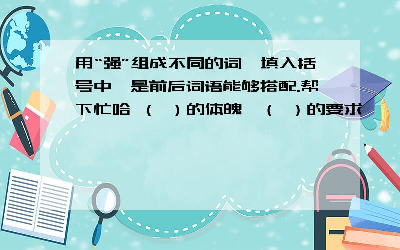 用“强”组成不同的词,填入括号中,是前后词语能够搭配.帮下忙哈 （ ）的体魄,（ ）的要求……（ ）的体魄,（ ）的要求,（ ）的措施,（ ）的性格,（ ）的意志,（ ）的国家,（ ）的理由,（