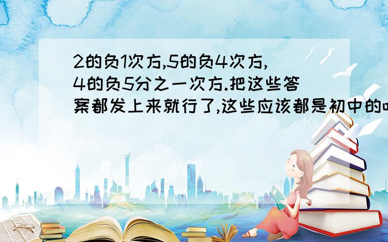 2的负1次方,5的负4次方,4的负5分之一次方.把这些答案都发上来就行了,这些应该都是初中的吧,上到高中竟然都忘了,郁闷···还有物理公式,是高一的第二章的第四节匀变速直线运动的速度与位