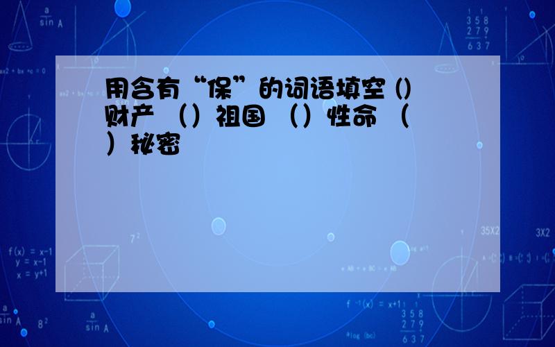 用含有“保”的词语填空 ()财产 （）祖国 （）性命 （）秘密