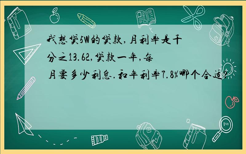 我想贷5W的贷款,月利率是千分之13.62,贷款一年,每月要多少利息.和年利率7.8%哪个合适?