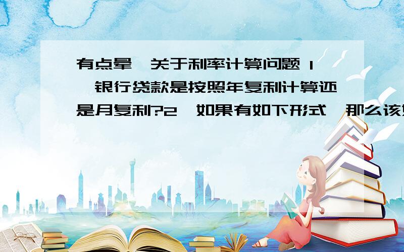 有点晕,关于利率计算问题 1、银行贷款是按照年复利计算还是月复利?2、如果有如下形式,那么该如何计算1、贷款24万2、第1个月还款15050.4元3、接下来35个月每月还款6857.14元,合计36个月那么年