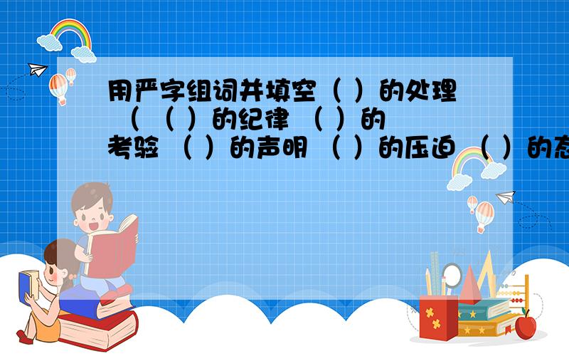 用严字组词并填空（ ）的处理 （ （ ）的纪律 （ ）的考验 （ ）的声明 （ ）的压迫 （ ）的态度