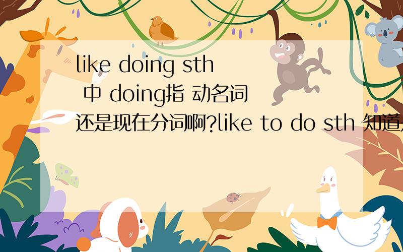 like doing sth 中 doing指 动名词 还是现在分词啊?like to do sth 知道是个非谓语动词形式,并且是动词不定式结构.like doing sth 后面的doing是属于动名词,还是现在分词啊.这两个词,形式,一样,可在句子