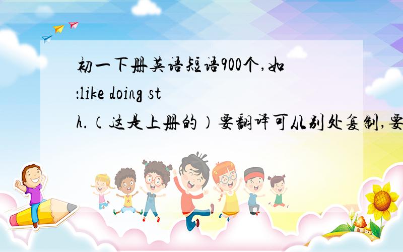 初一下册英语短语900个,如：like doing sth.（这是上册的）要翻译可从别处复制,要翻译!900个哦好的大大有赏!七年级下册不够可从八年级上册找,谢谢,帮帮忙吧!例如be good for对......有益，这样的