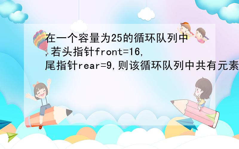 在一个容量为25的循环队列中,若头指针front=16,尾指针rear=9,则该循环队列中共有元素是多少?怎么写的,请详细说明下,