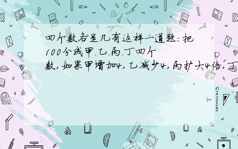 四个数各是几有这样一道题:把100分成甲.乙.丙.丁四个数,如果甲增加4,乙减少4,丙扩大4倍,丁缩小4倍,则各数相等.求甲.乙.丙.丁四个数各是多少?