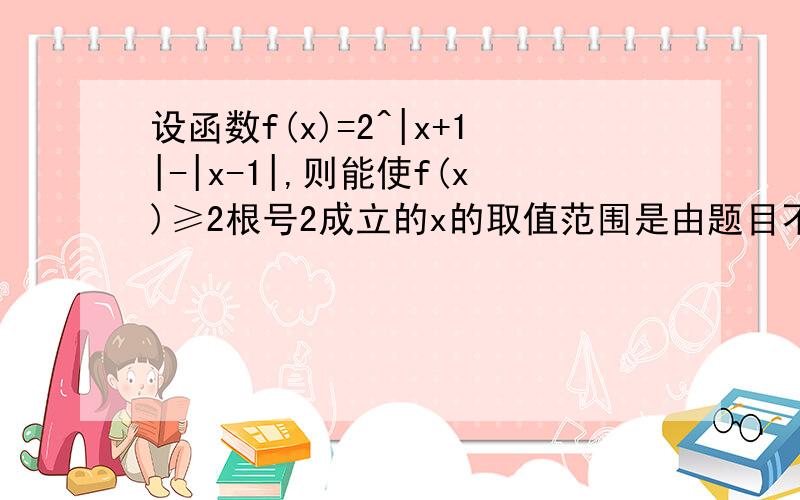 设函数f(x)=2^|x+1|-|x-1|,则能使f(x)≥2根号2成立的x的取值范围是由题目不应该就是|x+1|-|x-1|≥3/2，解得x>=3/4 这不就是转化为解绝对值不等式吗？但是答案是【3/2，正无穷】，这是什么原因啊.....