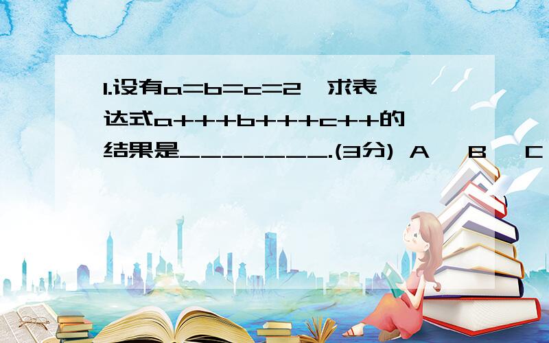 1.设有a=b=c=2,求表达式a+++b+++c++的结果是_______.(3分) A、 B、 C、 D、 A、6 B、9 C、8 D、表达式