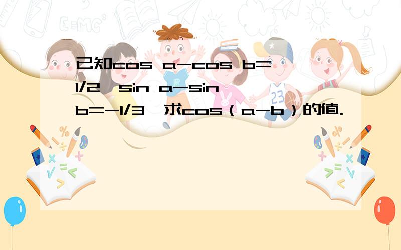 已知cos a-cos b=1/2,sin a-sin b=-1/3,求cos（a-b）的值.