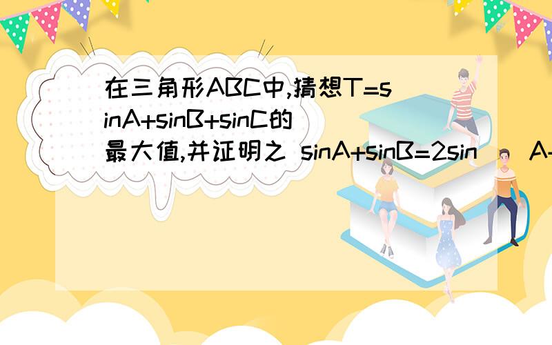 在三角形ABC中,猜想T=sinA+sinB+sinC的最大值,并证明之 sinA+sinB=2sin((A+B)/2)cos((A-B)/2)有无公式