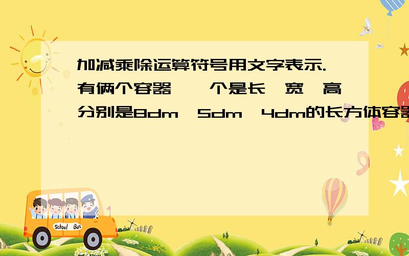 加减乘除运算符号用文字表示.有俩个容器,一个是长、宽、高分别是8dm、5dm、4dm的长方体容器,装有深2.6分米的水,另一个是棱长5分米的正方体空容器.将长方体中的水到多少立方分米给空容器,