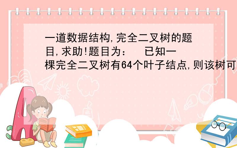 一道数据结构,完全二叉树的题目,求助!题目为：  已知一棵完全二叉树有64个叶子结点,则该树可能达到的最大深度为：( )A 7  B 8  C 9  D 10PS：别光给答案    我要的是思路    用了哪个性质,哪儿