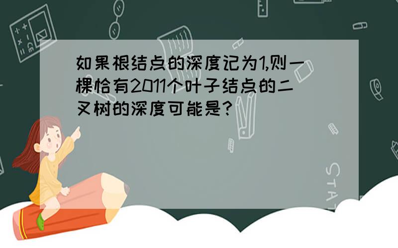 如果根结点的深度记为1,则一棵恰有2011个叶子结点的二叉树的深度可能是?