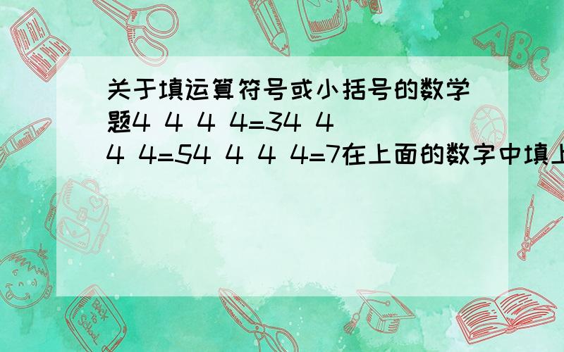 关于填运算符号或小括号的数学题4 4 4 4=34 4 4 4=54 4 4 4=7在上面的数字中填上适当的运算符号和小括号,使等式成立.