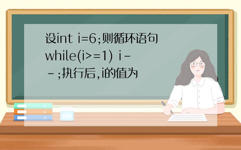 设int i=6;则循环语句while(i>=1) i--;执行后,i的值为