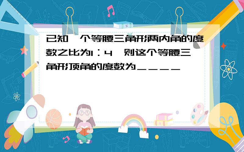 已知一个等腰三角形两内角的度数之比为1：4,则这个等腰三角形顶角的度数为＿＿＿＿