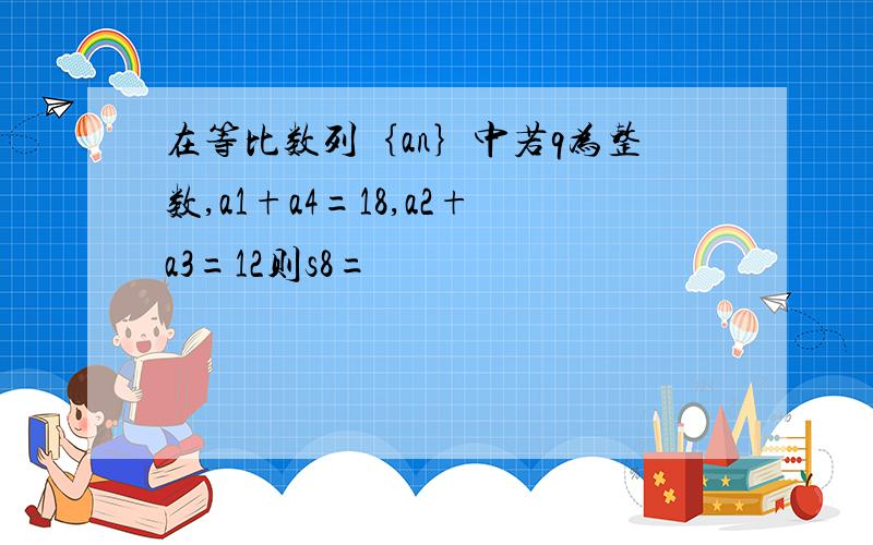 在等比数列｛an｝中若q为整数,a1+a4=18,a2+a3=12则s8=