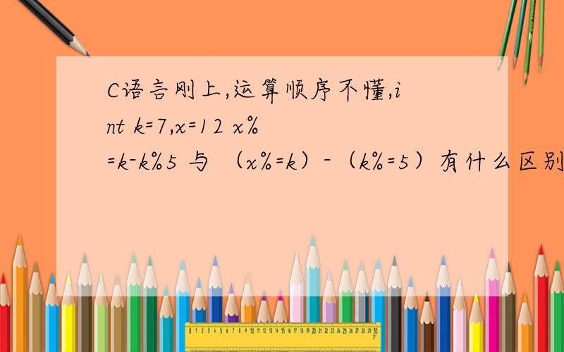 C语言刚上,运算顺序不懂,int k=7,x=12 x%=k-k%5 与 （x%=k）-（k%=5）有什么区别?两个答案分别是多少