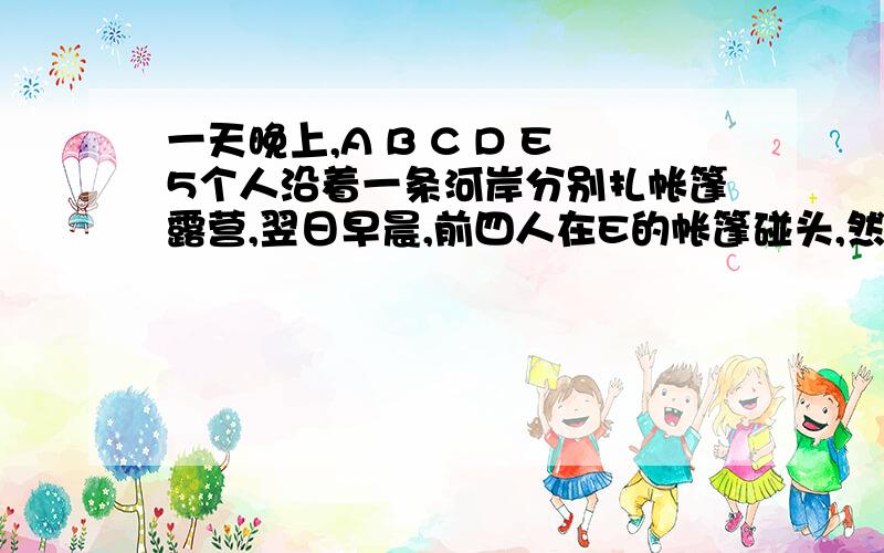 一天晚上,A B C D E5个人沿着一条河岸分别扎帐篷露营,翌日早晨,前四人在E的帐篷碰头,然后各自返回自己的帐篷.1.A和B的帐篷在E帐篷的下游,C和D的帐篷在E帐篷的上游2.A B C D各有一艘汽艇,如果