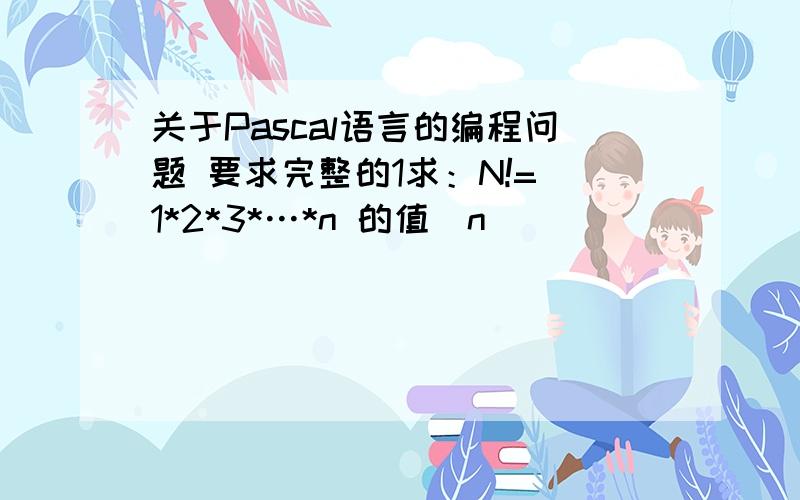 关于Pascal语言的编程问题 要求完整的1求：N!= 1*2*3*…*n 的值(n