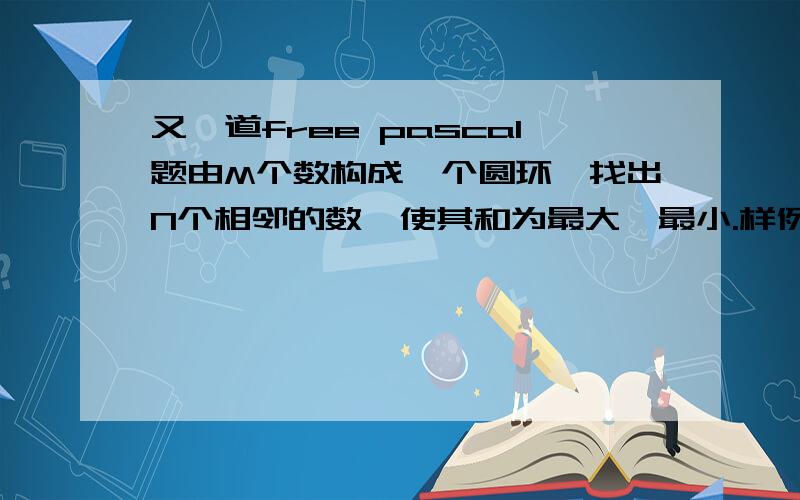 又一道free pascal题由M个数构成一个圆环,找出N个相邻的数,使其和为最大、最小.样例输入与输出：输入：8 41 7 8 2 6 5 4 3输出：Max=23Min=13