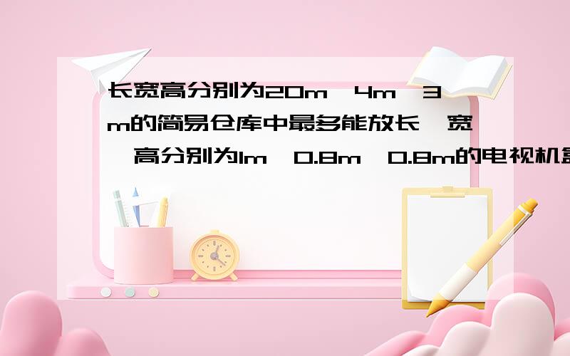 长宽高分别为20m、4m、3m的简易仓库中最多能放长、宽、高分别为1m、0.8m、0.8m的电视机盒子多少个